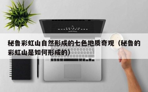 秘鲁彩虹山自然形成的七色地质奇观（秘鲁的彩虹山是如何形成的）